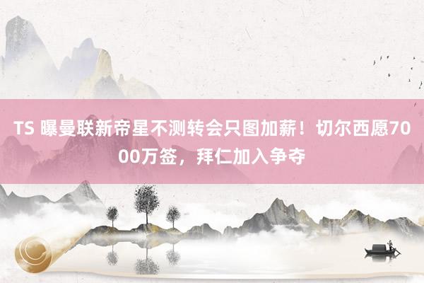 TS 曝曼联新帝星不测转会只图加薪！切尔西愿7000万签，拜仁加入争夺