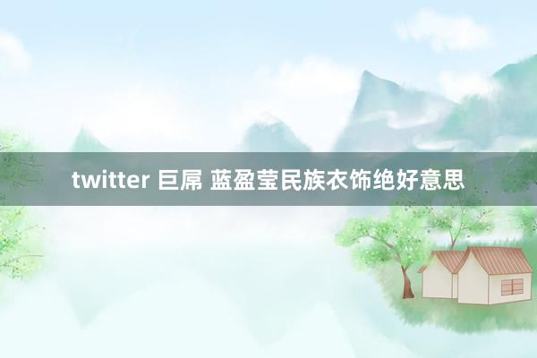 twitter 巨屌 蓝盈莹民族衣饰绝好意思