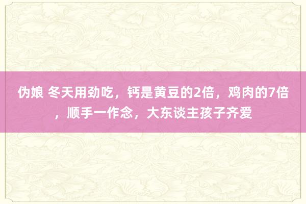 伪娘 冬天用劲吃，钙是黄豆的2倍，鸡肉的7倍，顺手一作念，大东谈主孩子齐爱